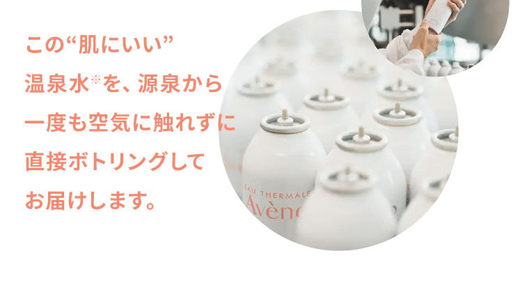 この“肌にいい”温泉水※を、源泉から一度も空気に触れずに直接ボトリングしてお届けします。