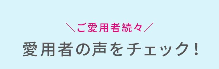 ご愛用者続々　愛用者の声をチェック！