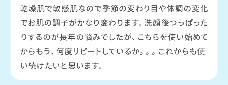 乾燥肌で敏感肌なので季節の変わり目や体調の変化でお肌の調子がかなり変わります。洗顔後つっぱったりするのが長年の悩みでしたが、こちらを使い始めてからもう、何度リピートしているか。。。これからも使い続けたいと思います。