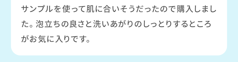サンプルを使って肌に合いそうだったので購入しました。泡立ちの良さと洗いあがりのしっとりするところがお気に入りです。