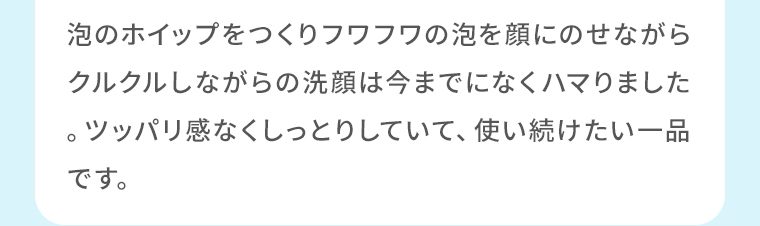 泡のホイップをつくりフワフワの泡を顔にのせながらクルクルしながらの洗顔は今までになくハマりました。ツッパリ感なくしっとりしていて、使い続けたい一品です。