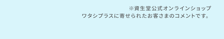 ※資生堂公式オンラインショップ　ワタシプラスに寄せられたお客さまのコメントです。
