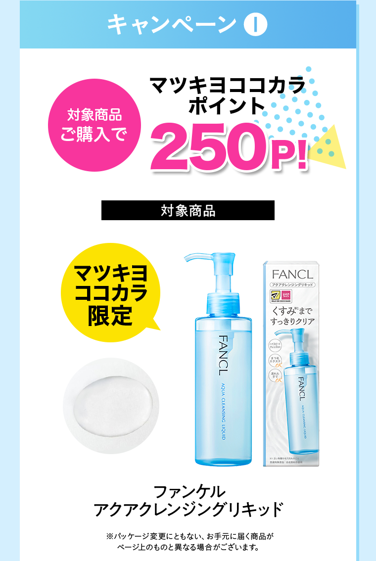 キャンペーン①対象商品ご購入でマツキヨココカラポイント250P!【対象商品】マツキヨココカラ限定 ファンケルアクアクレンジングリキッド ※パッケージ変更にともない、お手元に届く商品がページ上のものと異なる場合がございます。
