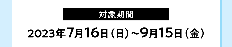 【対象期間】2023年7月16日（日）〜9月15日（金）