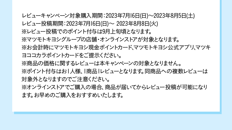 レビューキャンペーン対象購入期間：2023年7月16日(日)〜2023年8月5日(土)レビュー投稿期間：2023年7月16日(日)〜 2023年8月8日(火) ※レビュー投稿でのポイント付与は9月上旬頃となります。※マツモトキヨシグループの店舗・オンラインストアが対象となります。※お会計時にマツモトキヨシ現金ポイントカード、マツモトキヨシ公式アプリ、マツキヨココカラポイントカードをご提示ください。※商品の価格に関するレビューは本キャンペーンの対象となりません。※ポイント付与はお１人様、１商品１レビューとなります。同商品への複数レビューは対象外となりますのでご注意ください。※オンラインストアでご購入の場合、商品が届いてからレビュー投稿が可能になります。お早めのご購入をおすすめいたします。