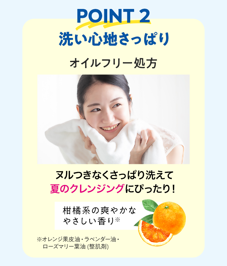 【POINT2】洗い心地さっぱり オイルフリー処方 ヌルつきなくさっぱり洗えて夏のクレンジングにぴったり！柑橘系の爽やかなやさしい香り※オレンジ果皮油・ラベンダー油・ローズマリー葉油 (整肌剤)