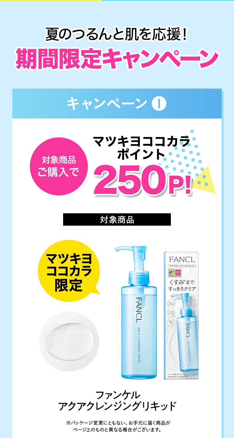 夏のつるんと肌を応援！期間限定キャンペーン キャンペーン①対象商品ご購入でマツキヨココカラポイント250P!【対象商品】マツキヨココカラ限定 ファンケルアクアクレンジングリキッド ※パッケージ変更にともない、お手元に届く商品がページ上のものと異なる場合がございます。