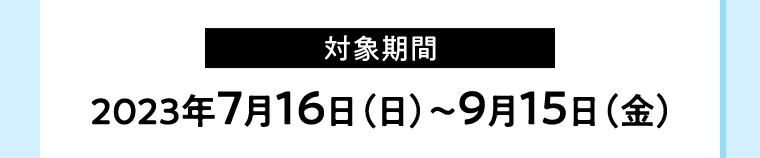 【対象期間】2023年7月16日（日）〜9月15日（金）