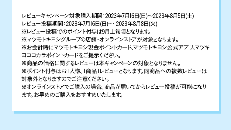 レビューキャンペーン対象購入期間：2023年7月16日(日)〜2023年8月5日(土)レビュー投稿期間：2023年7月16日(日)〜 2023年8月8日(火) ※レビュー投稿でのポイント付与は9月上旬頃となります。※マツモトキヨシグループの店舗・オンラインストアが対象となります。※お会計時にマツモトキヨシ現金ポイントカード、マツモトキヨシ公式アプリ、マツキヨココカラポイントカードをご提示ください。※商品の価格に関するレビューは本キャンペーンの対象となりません。※ポイント付与はお１人様、１商品１レビューとなります。同商品への複数レビューは対象外となりますのでご注意ください。※オンラインストアでご購入の場合、商品が届いてからレビュー投稿が可能になります。お早めのご購入をおすすめいたします。