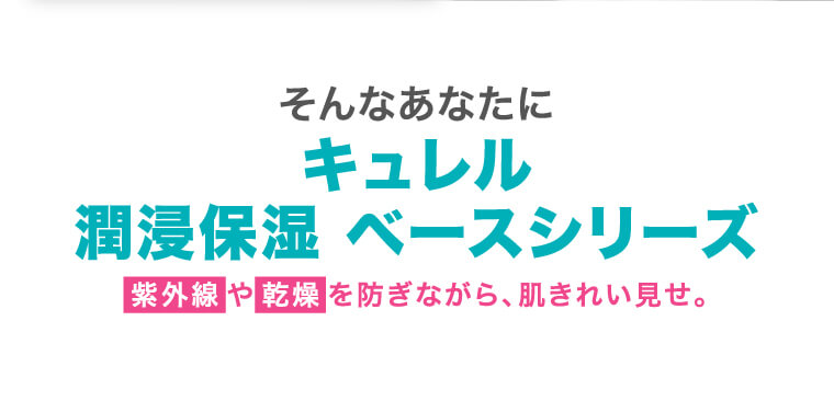 そんなあなたに キュレル 潤浸保湿 ベースシリーズ 紫外線 や 乾燥 を防ぎながら、肌きれい見せ。