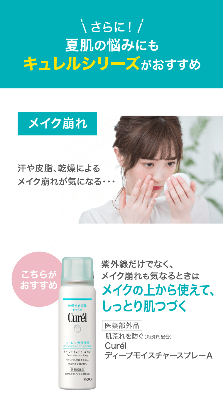 さらに！夏肌の悩みにもキュレルシリーズがおすすめ メイク崩れ 汗や皮脂、乾燥によるメイク崩れが気になる・・・ こちらがおすすめ 紫外線だけでなく、メイク崩れも気なるときはメイクの上から使えて、しっとり肌つづく 医薬部外品 肌荒れを防ぐ（消炎剤配合） CurelディープモイスチャースプレーＡ