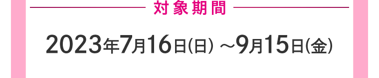 対象期間2023年7月16日(日)〜9月15日(金)