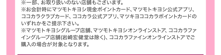 ※一部、お取り扱いのない店舗もございます。※お会計時にマツモトキヨシ現金ポイントカード、マツモトキヨシ公式アプリ、ココカラクラブカード、ココカラ公式アプリ、マツキヨココカラポイントカードのいずれかをご提示下さい。※マツモトキヨシグループ店舗、マツモトキヨシオンラインストア、ココカラファイングループ店舗(岩崎宏健堂は除く)、ココカラファインオンラインストアでご購入の場合が対象となります。