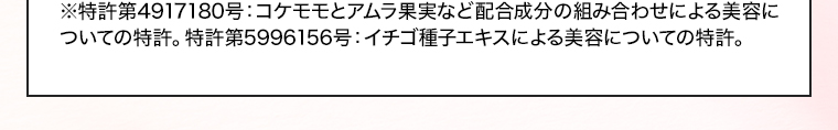 ※特許第4917180号：コケモモとアムラ果実など配合成分の組み合わせによる美容についての特許。特許第5996156号：イチゴ種子エキスによる美容についての特許。