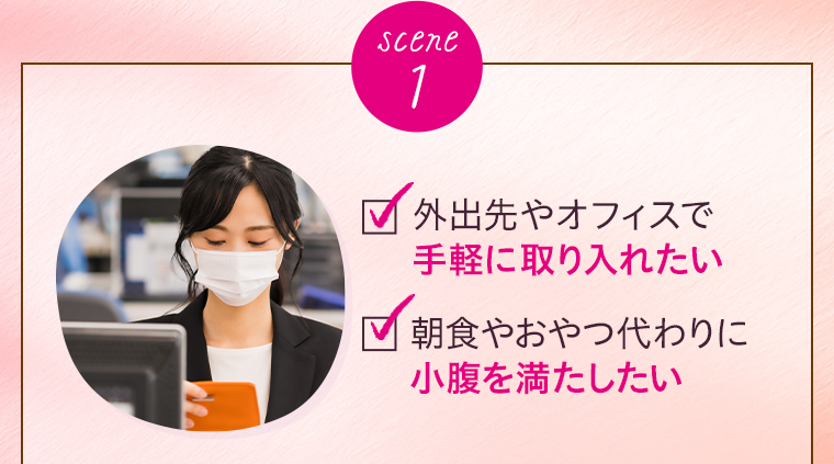 scene 1 外出先やオフィスで手軽に取り入れたい 朝食やおやつ代わりに小腹を満たしたい