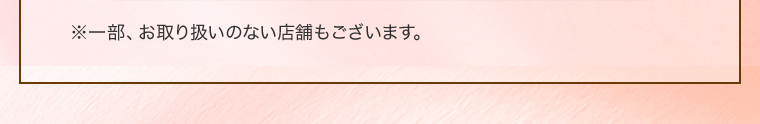 ※一部、お取り扱いのない店舗もございます。