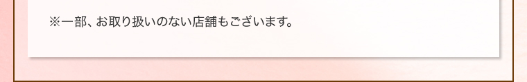 ※一部、お取り扱いのない店舗もございます。
