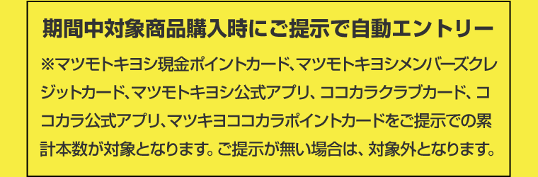 期間中対象商品購入時にご提示で自動エントリー　※マツモトキヨシ現金ポイントカード、マツモトキヨシメンバーズクレジットカード、マツモトキヨシ公式アプリ、ココカラクラブカード、ココカラ公式アプリ、マツキヨココカラポイントカードをご提示での累計本数が対象となります。ご提示が無い場合は、対象外となります。