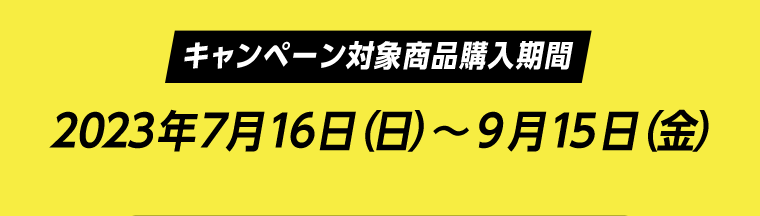 【キャンペーン対象商品購入期間】2023年7月16日（日）〜9月15日（金）