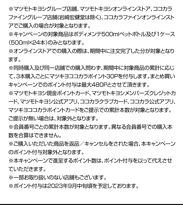 ※マツモトキヨシグループ店舗、マツモトキヨシオンラインストア、ココカラファイングループ店舗(岩崎宏健堂は除く)、ココカラファインオンラインストアでご購入の場合が対象となります。※キャンペーンの対象商品はボディメンテ500mlペットボトル及び1ケース（500ｍｌ×24本）のみとなります。※オンラインストアでの購入の際は、期間中に注文完了した分が対象となります。※同時購入及び同一店舗での購入問わず、期間中に対象商品の累計に応じて、3本購入ごとにマツキヨココカラポイント30Pを付与します。まとめ買いキャンペーンでのポイント付与は最大480Pとさせて頂きます。※マツモトキヨシ現金ポイントカード、マツモトキヨシメンバーズクレジットカード、マツモトキヨシ公式アプリ、ココカラクラブカード、ココカラ公式アプリ、マツキヨココカラポイントカードをご提示での累計本数が対象となります。ご提示が無い場合は、対象外となります。※会員番号ごとの累計本数が対象となります。異なる会員番号での購入本数を合算はできません。※ご購入いただいた商品を返品／キャンセルをされた場合、本キャンペーンのポイント付与対象外となります。※本キャンペーンで進呈するポイント数は、ポイント付与を以って代えさせていただきます。※一部お取り扱いのない店舗もございます。※ポイント付与は2023年9月中旬頃を予定しております。