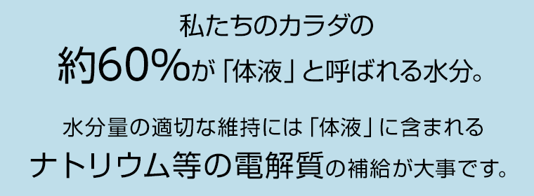 私たちのカラダの約60％が「体液」と呼ばれる水分。水分量の適切な維持には「体液」に含まれるナトリウム等の電解質の補給が大事です。
