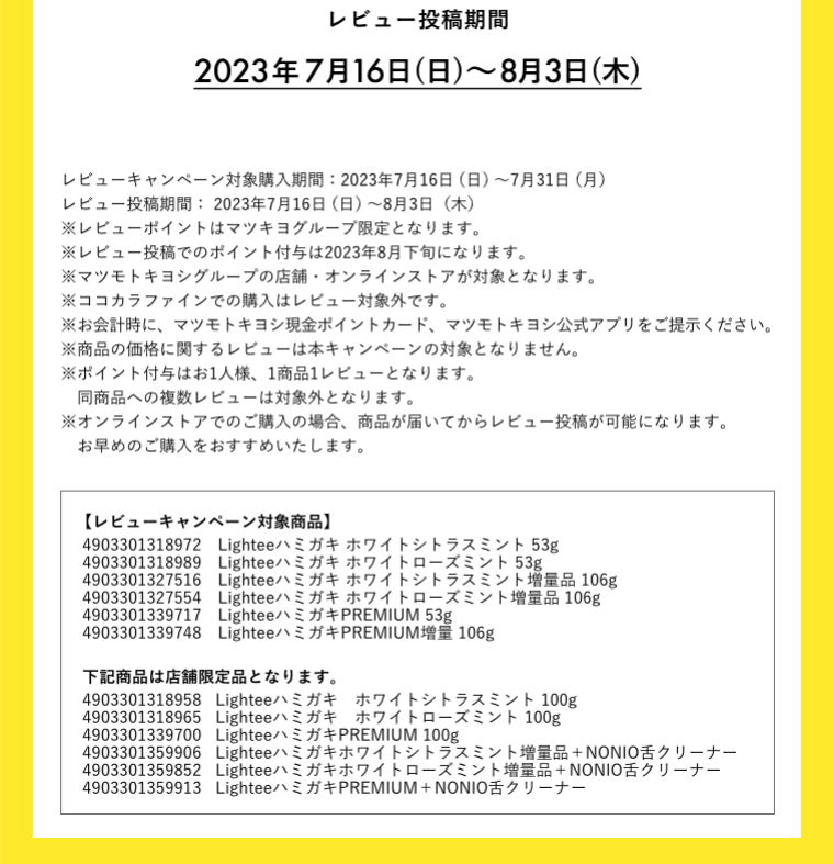 レビュー投稿期間 2023年7月16日(日)～8月3日(木)
										レビューキャンペーン対象購入期間：2023年7月16日（日）～7月31日（月）
										レビュー投稿期間： 2023年7月16日（日）～8月3日（木）
										※レビューポイントはマツキヨグループ限定となります。
										※レビュー投稿でのポイント付与は2023年8月下旬になります。
										※マツモトキヨシグループの店舗・オンラインストアが対象となります。
										※お会計時に、マツモトキヨシ現金ポイントカード、マツモトキヨシ公式アプリをご提示ください。
										※商品の価格に関するレビューは本キャンペーンの対象となりません。
										※ポイント付与はお1人様、1商品1レビューとなります。
										同商品への複数レビューは対象外となります。
										※オンラインストアでのご購入の場合、商品が届いてからレビュー投稿が可能になります。
										　お早めのご購入をおすすめいたします。
										【レビューキャンペーン対象商品】
										4903301318958　Lighteeハミガキ ホワイトシトラスミント 100g
										4903301318965　Lighteeハミガキ ホワイトローズミント 100g
										4903301318972　Lighteeハミガキ ホワイトシトラスミント 53g
										4903301318989　Lighteeハミガキ ホワイトローズミント 53g
										4903301319016　Lighteeハミガキ ホワイトシトラスミント 30g
										4903301319023　Lighteeハミガキ ホワイトローズミント 30g
										4903301327516　Lighteeハミガキ ホワイトシトラスミント増量品 106g
										4903301327554　Lighteeハミガキ ホワイトローズミント増量品 106g
										4903301339700　LighteeハミガキPREMIUM 100g
										4903301339717　LighteeハミガキPREMIUM 53g
										4903301339724　LighteeハミガキPREMIUM トライアル 30g
										4903301339748　LighteeハミガキPREMIUM増量 106g
										4903301342496　LighteeハミガキPREMIUM トライアルS 30g×10個
										NONIO舌クリーナー付きは店舗限定品となります。
										4903301359906　Lighteeハミガキ ホワイトシトラスミント増量品＋NONIO舌クリーナー
										4903301359852　Lighteeハミガキ ホワイトローズミント増量品＋NONIO舌クリーナー
										4903301359913　LighteeハミガキPREMIUM＋NONIO舌クリーナー