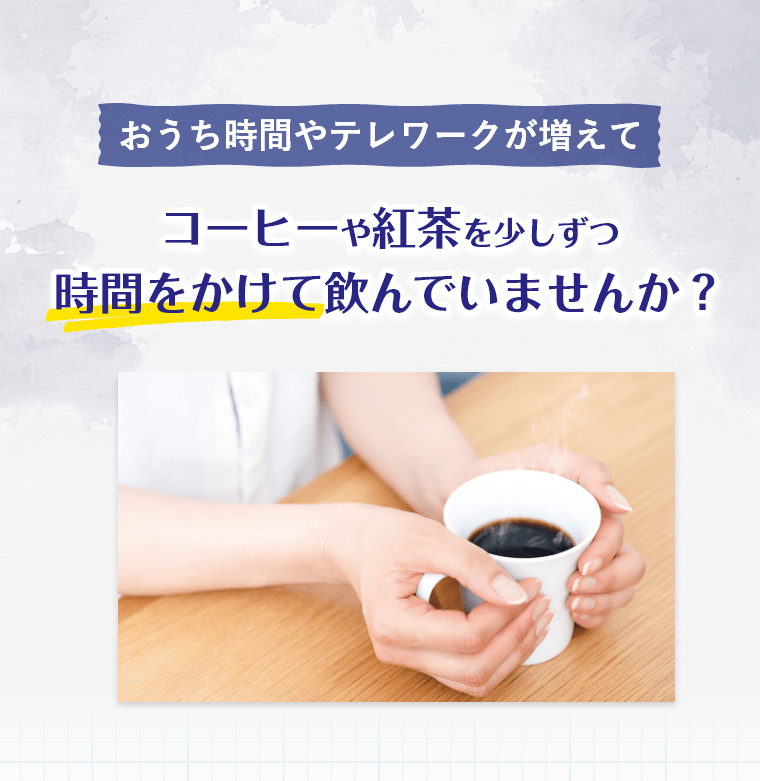 おうち時間やテレワークが増えて コーヒーや紅茶を少しずつ時間をかけて飲んでいませんか？