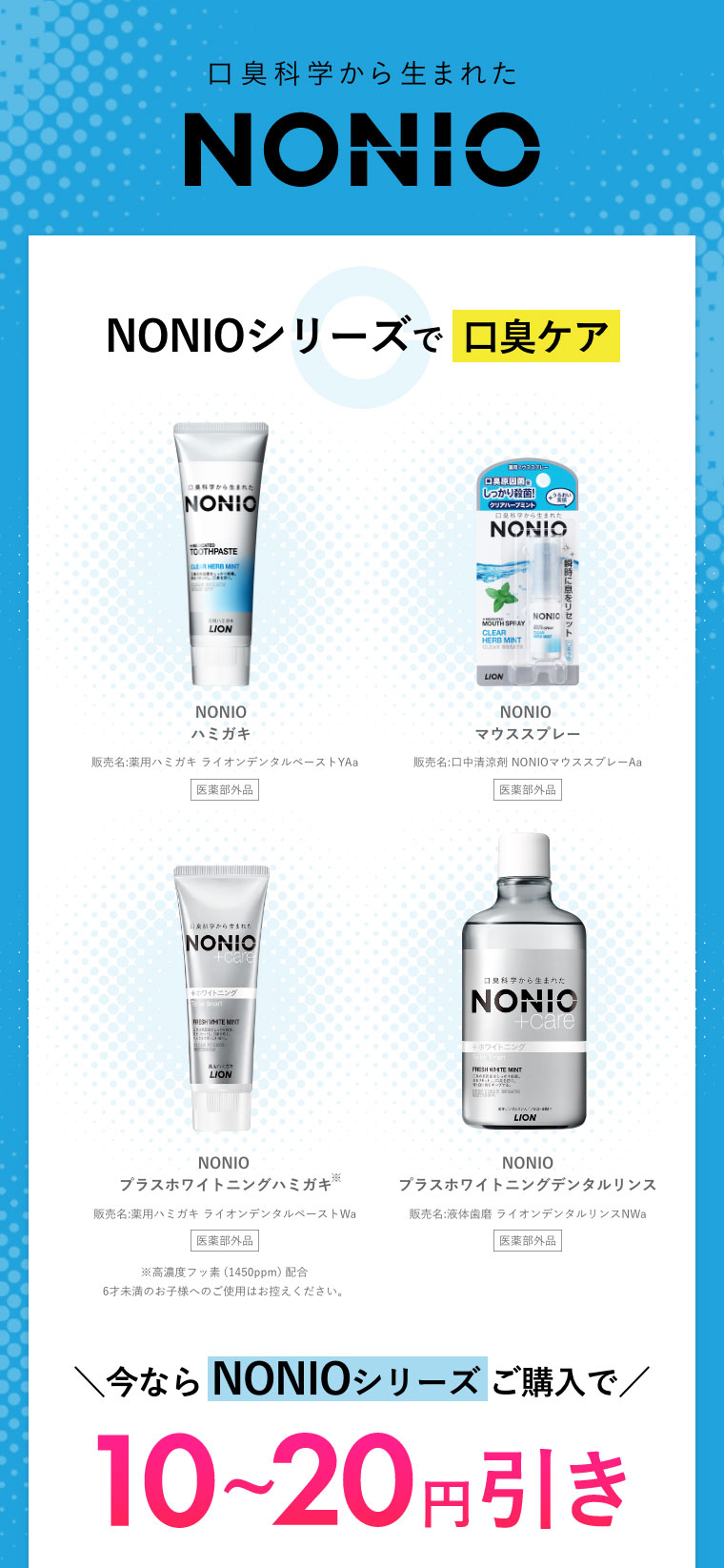 口臭科学から生まれたNONIO NONIOシリーズで口臭ケア
										NONIOハミガキ、NONIOマウススプレー、NONIO プラスホワイトニングハミガキ、NONIOプラスホワイトニングデンタルリンス
										＼今ならNONIOシリーズご購入で／10～20円引き