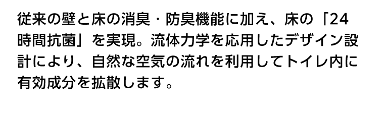 従来の壁と床の消臭・防臭機能に加え、床の「24時間抗菌」を実現。流体力学を応用したデザイン設計により、自然な空気の流れを利用してトイレ内に有効成分を拡散します。