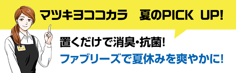 マツキヨココカラ　夏のPICK UP　置くだけで消臭・抗菌！ファブリーズで夏休みを爽やかに！