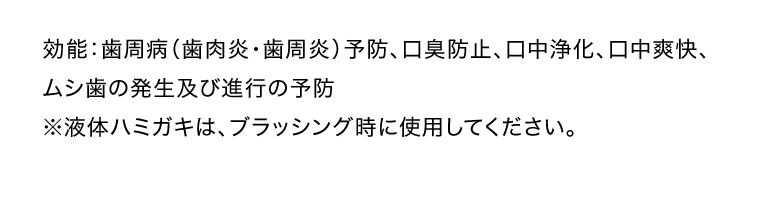 効能：歯周病（歯肉炎・歯周炎）予防、口臭防止、口中浄化、口中爽快、ムシ歯の発生及び進行の予防　※液体ハミガキは、ブラッシング時に使用してください。