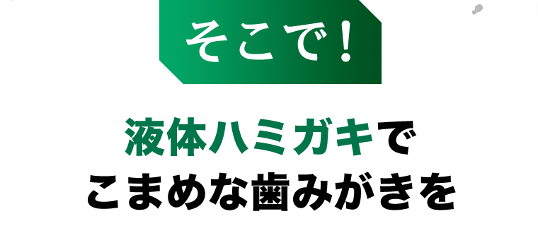 そこで！液体ハミガキでこまめな歯磨きを