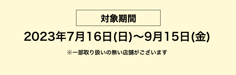 【対象期間】2023年7月16日（日）〜9月15日（金）　※一部取り扱いの無い店舗がございます