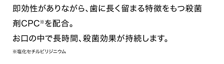 即効性がありながら、歯に長く留まる特徴をもつ殺菌剤CPC※を配合。お口の中で長時間、殺菌効果が持続します。※塩化セチルビリジニウム