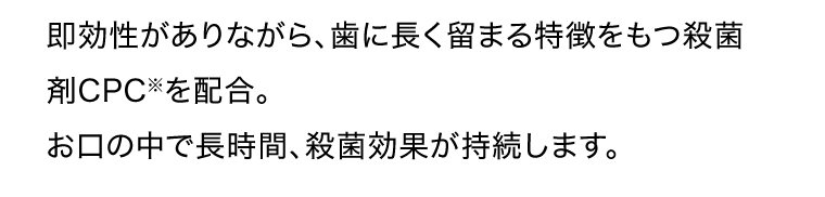 即効性がありながら、歯に長く留まる特徴をもつ殺菌剤CPC※を配合。お口の中で長時間、殺菌効果が持続します。※塩化セチルビリジニウム