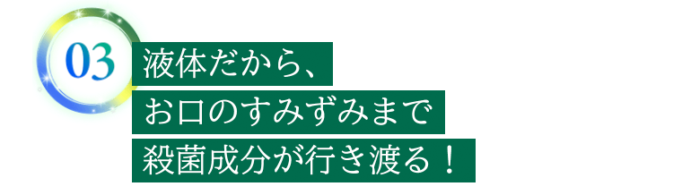 03　液体だから、お口のすみずみまで殺菌成分が行き渡る！