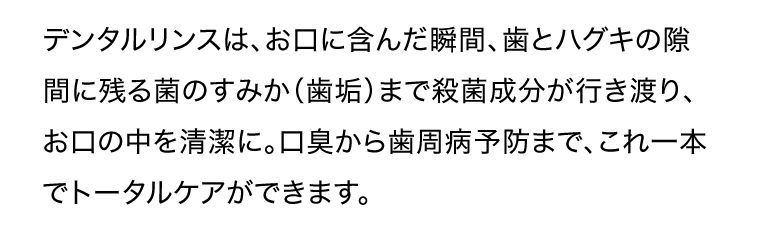 デンタルリンスは、お口に含んだ瞬間、歯とハグキの隙間に残る菌のすみか（歯垢）まで殺菌成分が行き渡り、お口の中を清潔に。口臭から歯周病予防まで、これ一本でトータルケアができます。