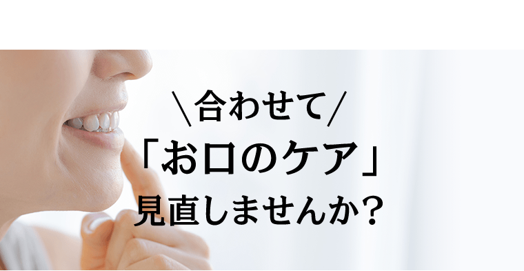 合わせて「お口のケア」見直しませんか？