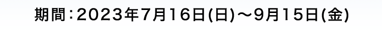 期間:2023年7月16日(日)~9月15日(金)