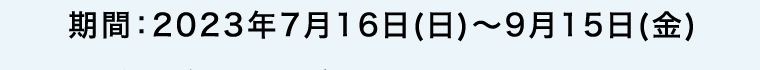 期間:2023年7月16日(日)~9月15日(金)