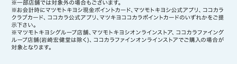 ※一部店舗では対象外の場合もございます。※お会計時にマツモトキヨシ現金ポイントカード、マツモトキヨシ公式アプリ、ココカラクラブカード、ココカラ公式アプリ、マツキヨココカラポイントカードのいずれかをご提示下さい。※マツモトキヨシグループ店舗、マツモトキヨシオンラインストア、ココカラファイングループ店舗(岩崎宏健堂は除く)、ココカラファインオンラインストアでご購入の場合が対象となります。