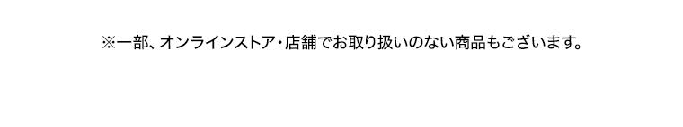 ※一部、オンラインストア 店舗でお取り扱いのない商品もございます。