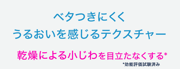 ベタつきにくくうるおいを感じるテクスチャー 乾燥による小じわを目立たなくする* *効能評価試験済み