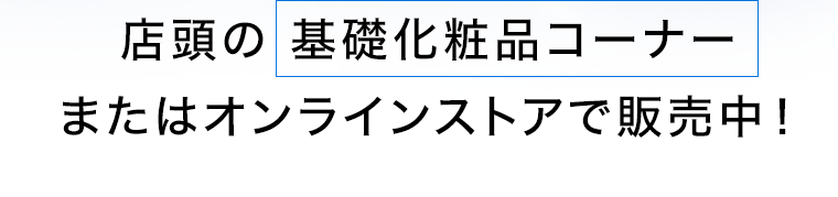 店頭の基礎化粧品コーナー またはオンラインストアで販売中!