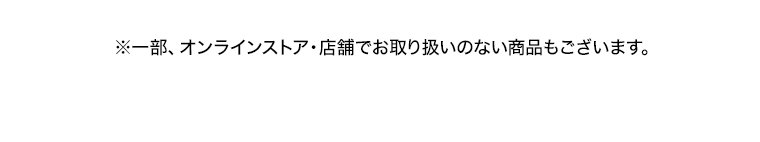 ※一部、オンラインストア 店舗でお取り扱いのない商品もございます。