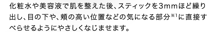 化粧水や美容液で肌を整えた後、スティックを3mmほど繰り出し、目の下や、頬の高い位置などの気になる部分※1に直接すべらせるようにやさしくなじませます。