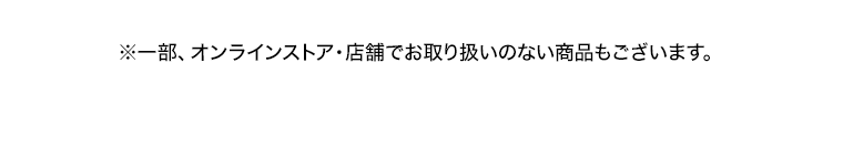 ※一部、オンラインストア 店舗でお取り扱いのない商品もございます。