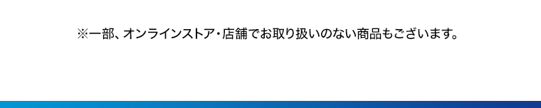 ※一部、オンラインストア 店舗でお取り扱いのない商品もございます。