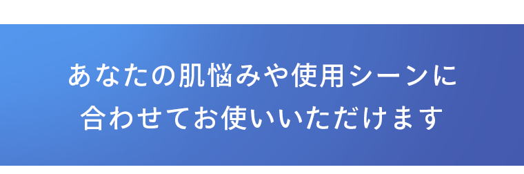 あなたの肌悩みや使用シーンに合わせてお使いいただけます