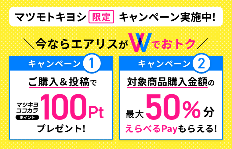 マツモトキヨシ限定キャンペーン実施中！ 今ならエアリスがWでおトク キャンペーン1 ご購入&投稿でマツキヨココカラポイント100ptプレゼント！ キャンペーン2 対象商品購入金額の最大50%分えらべるPayもらえる！
